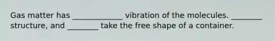 Gas matter has _____________ vibration of the molecules. ________ structure, and ________ take the free shape of a container.