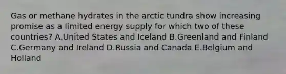 Gas or methane hydrates in the arctic tundra show increasing promise as a limited energy supply for which two of these countries? A.United States and Iceland B.Greenland and Finland C.Germany and Ireland D.Russia and Canada E.Belgium and Holland