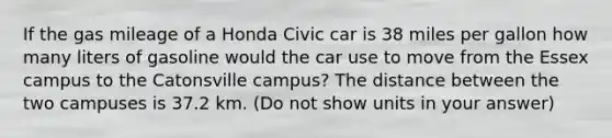 If the gas mileage of a Honda Civic car is 38 miles per gallon how many liters of gasoline would the car use to move from the Essex campus to the Catonsville campus? The distance between the two campuses is 37.2 km. (Do not show units in your answer)