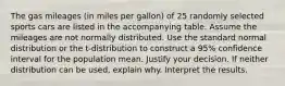 The gas mileages​ (in miles per​ gallon) of 25 randomly selected sports cars are listed in the accompanying table. Assume the mileages are not normally distributed. Use the standard normal distribution or the​ t-distribution to construct a 95​% confidence interval for the population mean. Justify your decision. If neither distribution can be​ used, explain why. Interpret the results.