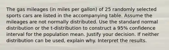 The gas mileages​ (in miles per​ gallon) of 25 randomly selected sports cars are listed in the accompanying table. Assume the mileages are not normally distributed. Use the standard normal distribution or the​ t-distribution to construct a 95​% confidence interval for the population mean. Justify your decision. If neither distribution can be​ used, explain why. Interpret the results.