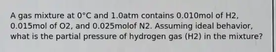 A gas mixture at 0°C and 1.0atm contains 0.010mol of H2, 0.015mol of O2, and 0.025molof N2. Assuming ideal behavior, what is the partial pressure of hydrogen gas (H2) in the mixture?