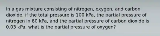 In a gas mixture consisting of nitrogen, oxygen, and carbon dioxide, if the total pressure is 100 kPa, the partial pressure of nitrogen in 80 kPa, and the partial pressure of carbon dioxide is 0.03 kPa, what is the partial pressure of oxygen?