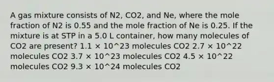 A gas mixture consists of N2, CO2, and Ne, where the mole fraction of N2 is 0.55 and the mole fraction of Ne is 0.25. If the mixture is at STP in a 5.0 L container, how many molecules of CO2 are present? 1.1 × 10^23 molecules CO2 2.7 × 10^22 molecules CO2 3.7 × 10^23 molecules CO2 4.5 × 10^22 molecules CO2 9.3 × 10^24 molecules CO2