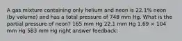 A gas mixture containing only helium and neon is 22.1% neon (by volume) and has a total pressure of 748 mm Hg. What is the partial pressure of neon? 165 mm Hg 22.1 mm Hg 1.69 × 104 mm Hg 583 mm Hg right answer feedback: