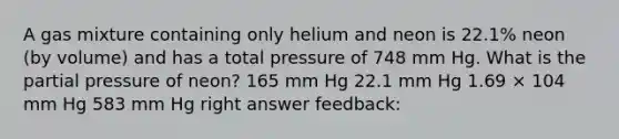 A gas mixture containing only helium and neon is 22.1% neon (by volume) and has a total pressure of 748 mm Hg. What is the partial pressure of neon? 165 mm Hg 22.1 mm Hg 1.69 × 104 mm Hg 583 mm Hg right answer feedback: