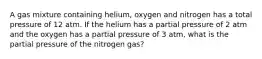 A gas mixture containing helium, oxygen and nitrogen has a total pressure of 12 atm. If the helium has a partial pressure of 2 atm and the oxygen has a partial pressure of 3 atm, what is the partial pressure of the nitrogen gas?