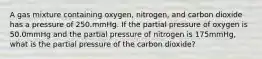 A gas mixture containing oxygen, nitrogen, and carbon dioxide has a pressure of 250.mmHg. If the partial pressure of oxygen is 50.0mmHg and the partial pressure of nitrogen is 175mmHg, what is the partial pressure of the carbon dioxide?