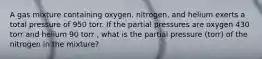 A gas mixture containing oxygen, nitrogen, and helium exerts a total pressure of 950 torr. If the partial pressures are oxygen 430 torr and helium 90 torr , what is the partial pressure (torr) of the nitrogen in the mixture?