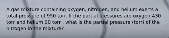 A gas mixture containing oxygen, nitrogen, and helium exerts a total pressure of 950 torr. If the partial pressures are oxygen 430 torr and helium 90 torr , what is the partial pressure (torr) of the nitrogen in the mixture?