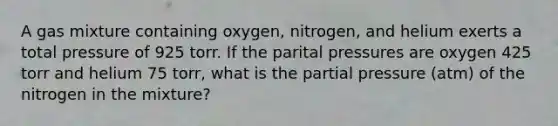 A gas mixture containing oxygen, nitrogen, and helium exerts a total pressure of 925 torr. If the parital pressures are oxygen 425 torr and helium 75 torr, what is the partial pressure (atm) of the nitrogen in the mixture?