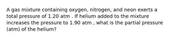 A gas mixture containing oxygen, nitrogen, and neon exerts a total pressure of 1.20 atm . If helium added to the mixture increases the pressure to 1.90 atm , what is the partial pressure (atm) of the helium?