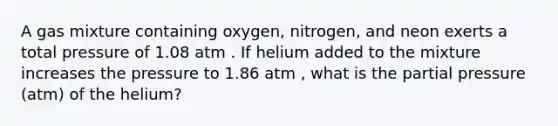 A gas mixture containing oxygen, nitrogen, and neon exerts a total pressure of 1.08 atm . If helium added to the mixture increases the pressure to 1.86 atm , what is the partial pressure (atm) of the helium?