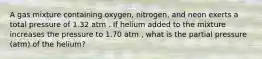 A gas mixture containing oxygen, nitrogen, and neon exerts a total pressure of 1.32 atm . If helium added to the mixture increases the pressure to 1.70 atm , what is the partial pressure (atm) of the helium?