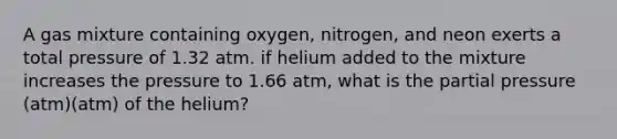 A gas mixture containing oxygen, nitrogen, and neon exerts a total pressure of 1.32 atm. if helium added to the mixture increases the pressure to 1.66 atm, what is the partial pressure (atm)(atm) of the helium?