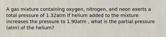 A gas mixture containing oxygen, nitrogen, and neon exerts a total pressure of 1.32atm If helium added to the mixture increases the pressure to 1.90atm , what is the partial pressure (atm) of the helium?