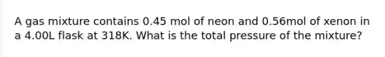 A gas mixture contains 0.45 mol of neon and 0.56mol of xenon in a 4.00L flask at 318K. What is the total pressure of the mixture?