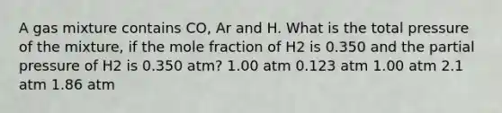 A gas mixture contains CO, Ar and H. What is the total pressure of the mixture, if the mole fraction of H2 is 0.350 and the partial pressure of H2 is 0.350 atm? 1.00 atm 0.123 atm 1.00 atm 2.1 atm 1.86 atm