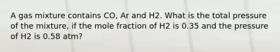 A gas mixture contains CO, Ar and H2. What is the total pressure of the mixture, if the mole fraction of H2 is 0.35 and the pressure of H2 is 0.58 atm?