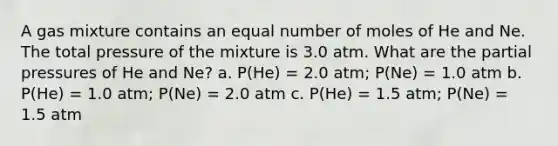 A gas mixture contains an equal number of moles of He and Ne. The total pressure of the mixture is 3.0 atm. What are the partial pressures of He and Ne? a. P(He) = 2.0 atm; P(Ne) = 1.0 atm b. P(He) = 1.0 atm; P(Ne) = 2.0 atm c. P(He) = 1.5 atm; P(Ne) = 1.5 atm