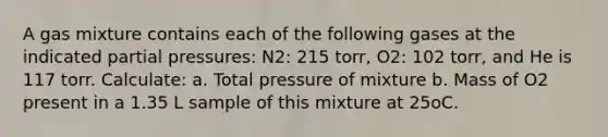 A gas mixture contains each of the following gases at the indicated partial pressures: N2: 215 torr, O2: 102 torr, and He is 117 torr. Calculate: a. Total pressure of mixture b. Mass of O2 present in a 1.35 L sample of this mixture at 25oC.