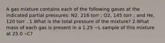 A gas mixture contains each of the following gases at the indicated partial pressures: N2, 216 torr ; O2, 145 torr ; and He, 120 torr . 1.What is the total pressure of the mixture? 2.What mass of each gas is present in a 1.25 −L sample of this mixture at 25.0 ∘C?