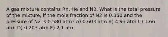 A gas mixture contains Rn, He and N2. What is the total pressure of the mixture, if the mole fraction of N2 is 0.350 and the pressure of N2 is 0.580 atm? A) 0.603 atm B) 4.93 atm C) 1.66 atm D) 0.203 atm E) 2.1 atm