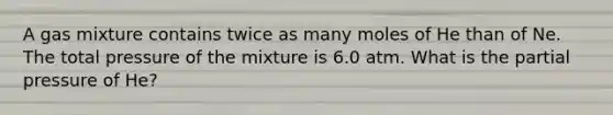 A gas mixture contains twice as many moles of He than of Ne. The total pressure of the mixture is 6.0 atm. What is the partial pressure of He?