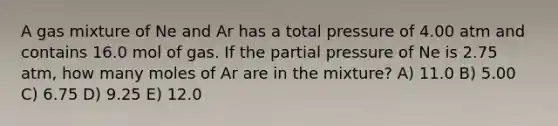 A gas mixture of Ne and Ar has a total pressure of 4.00 atm and contains 16.0 mol of gas. If the partial pressure of Ne is 2.75 atm, how many moles of Ar are in the mixture? A) 11.0 B) 5.00 C) 6.75 D) 9.25 E) 12.0