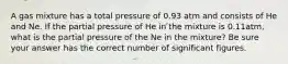 A gas mixture has a total pressure of 0.93 atm and consists of He and Ne. If the partial pressure of He in the mixture is 0.11atm, what is the partial pressure of the Ne in the mixture? Be sure your answer has the correct number of significant figures.