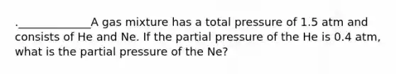 ._____________A gas mixture has a total pressure of 1.5 atm and consists of He and Ne. If the partial pressure of the He is 0.4 atm, what is the partial pressure of the Ne?