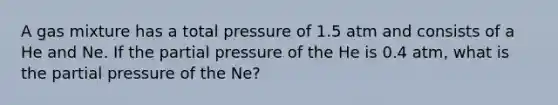 A gas mixture has a total pressure of 1.5 atm and consists of a He and Ne. If the partial pressure of the He is 0.4 atm, what is the partial pressure of the Ne?