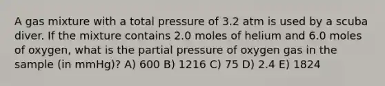 A gas mixture with a total pressure of 3.2 atm is used by a scuba diver. If the mixture contains 2.0 moles of helium and 6.0 moles of oxygen, what is the partial pressure of oxygen gas in the sample (in mmHg)? A) 600 B) 1216 C) 75 D) 2.4 E) 1824