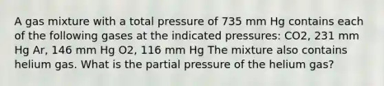 A gas mixture with a total pressure of 735 mm Hg contains each of the following gases at the indicated pressures: CO2, 231 mm Hg Ar, 146 mm Hg O2, 116 mm Hg The mixture also contains helium gas. What is the partial pressure of the helium gas?