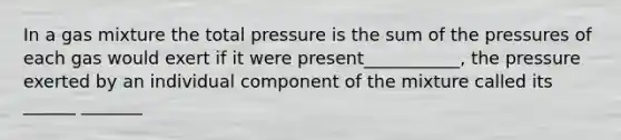 In a gas mixture the total pressure is the sum of the pressures of each gas would exert if it were present___________, the pressure exerted by an individual component of the mixture called its ______ _______