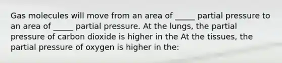 Gas molecules will move from an area of _____ partial pressure to an area of _____ partial pressure. At the lungs, the partial pressure of carbon dioxide is higher in the At the tissues, the partial pressure of oxygen is higher in the: