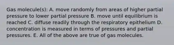 Gas molecule(s): A. move randomly from areas of higher partial pressure to lower partial pressure B. move until equilibrium is reached C. diffuse readily through the respiratory epithelium D. concentration is measured in terms of pressures and partial pressures. E. All of the above are true of gas molecules.