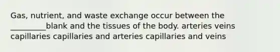 Gas, nutrient, and waste exchange occur between the _________blank and the tissues of the body. arteries veins capillaries capillaries and arteries capillaries and veins