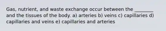 Gas, nutrient, and waste exchange occur between the ________ and the tissues of the body. a) arteries b) veins c) capillaries d) capillaries and veins e) capillaries and arteries