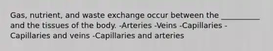 Gas, nutrient, and waste exchange occur between the __________ and the tissues of the body. -Arteries -Veins -Capillaries -Capillaries and veins -Capillaries and arteries