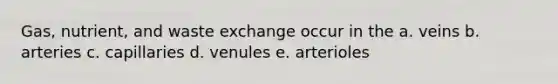 Gas, nutrient, and waste exchange occur in the a. veins b. arteries c. capillaries d. venules e. arterioles