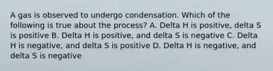 A gas is observed to undergo condensation. Which of the following is true about the process? A. Delta H is positive, delta S is positive B. Delta H is positive, and delta S is negative C. Delta H is negative, and delta S is positive D. Delta H is negative, and delta S is negative