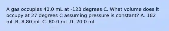 A gas occupies 40.0 mL at -123 degrees C. What volume does it occupy at 27 degrees C assuming pressure is constant? A. 182 mL B. 8.80 mL C. 80.0 mL D. 20.0 mL