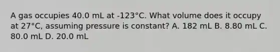 A gas occupies 40.0 mL at -123°C. What volume does it occupy at 27°C, assuming pressure is constant? A. 182 mL B. 8.80 mL C. 80.0 mL D. 20.0 mL