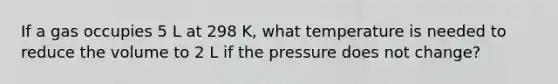 If a gas occupies 5 L at 298 K, what temperature is needed to reduce the volume to 2 L if the pressure does not change?