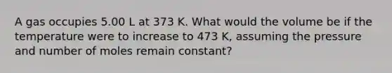 A gas occupies 5.00 L at 373 K. What would the volume be if the temperature were to increase to 473 K, assuming the pressure and number of moles remain constant?