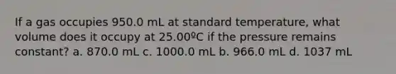 If a gas occupies 950.0 mL at standard temperature, what volume does it occupy at 25.00ºC if the pressure remains constant? a. 870.0 mL c. 1000.0 mL b. 966.0 mL d. 1037 mL