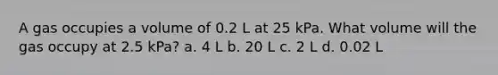 A gas occupies a volume of 0.2 L at 25 kPa. What volume will the gas occupy at 2.5 kPa? a. 4 L b. 20 L c. 2 L d. 0.02 L