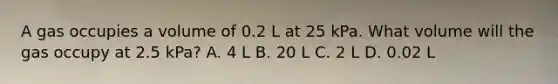 A gas occupies a volume of 0.2 L at 25 kPa. What volume will the gas occupy at 2.5 kPa? A. 4 L B. 20 L C. 2 L D. 0.02 L