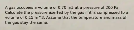 A gas occupies a volume of 0.70 m3 at a pressure of 200 Pa. Calculate the pressure exerted by the gas if it is compressed to a volume of 0.15 m^3. Assume that the temperature and mass of the gas stay the same.